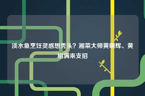 淡水鱼烹饪灵感想秃头？湘菜大师黄明辉、黄绍满来支招