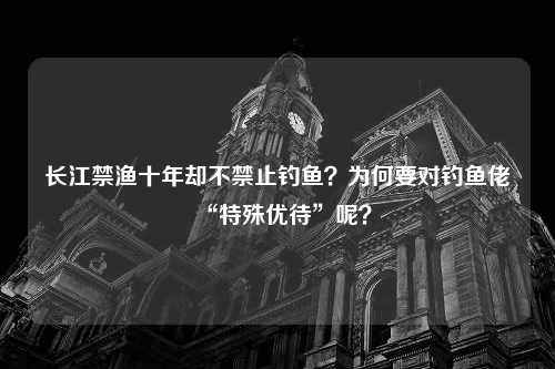 长江禁渔十年却不禁止钓鱼？为何要对钓鱼佬“特殊优待”呢？