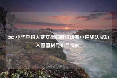 2024中华垂钓大赛安徽铜陵选拔赛中逵战队成功入围国货昆布显神威！