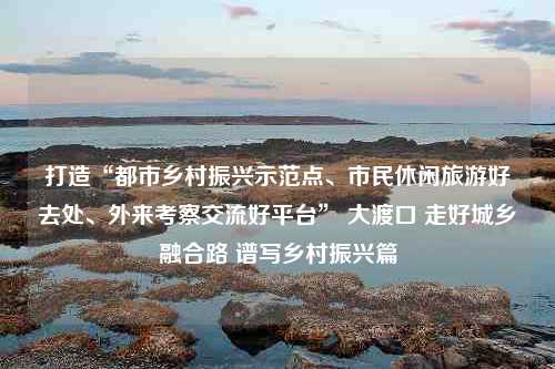 打造“都市乡村振兴示范点、市民休闲旅游好去处、外来考察交流好平台” 大渡口 走好城乡融合路 谱写乡村振兴篇