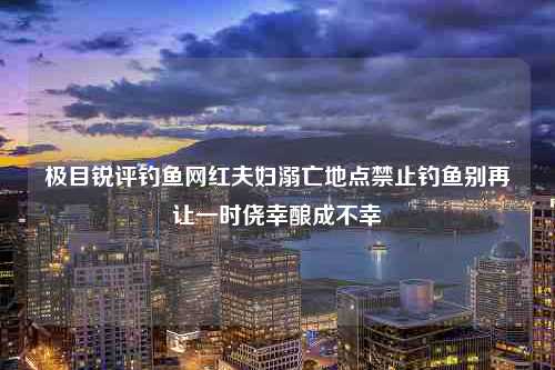 极目锐评钓鱼网红夫妇溺亡地点禁止钓鱼别再让一时侥幸酿成不幸