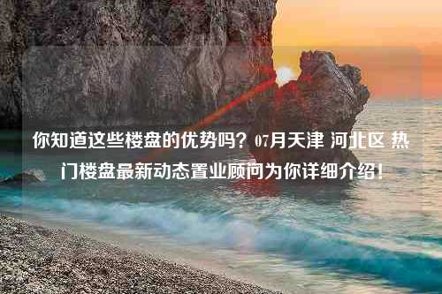 你知道这些楼盘的优势吗？07月天津 河北区 热门楼盘最新动态置业顾问为你详细介绍！