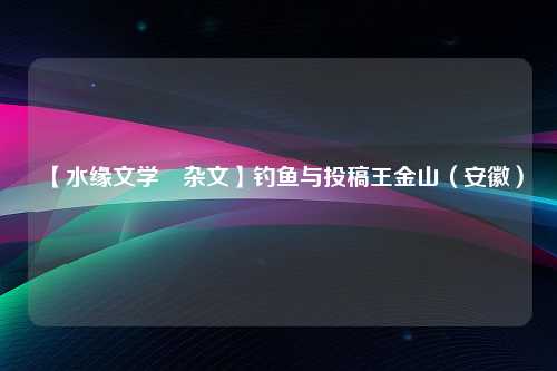 【水缘文学•杂文】钓鱼与投稿王金山（安徽）