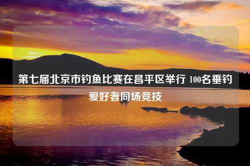 第七届北京市钓鱼比赛在昌平区举行 100名垂钓爱好者同场竞技