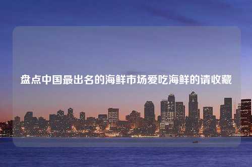 盘点中国最出名的海鲜市场爱吃海鲜的请收藏