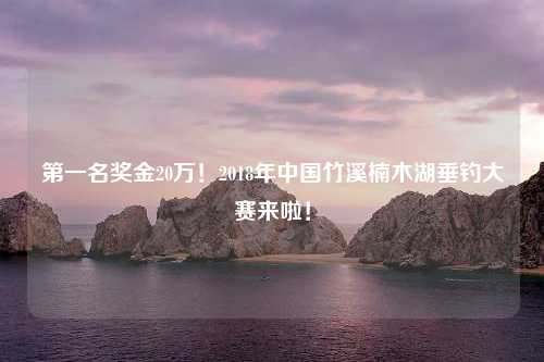 第一名奖金20万！2018年中国竹溪楠木湖垂钓大赛来啦！