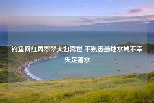 钓鱼网红周翠翠夫妇离世 不熟悉当地水域不幸失足落水