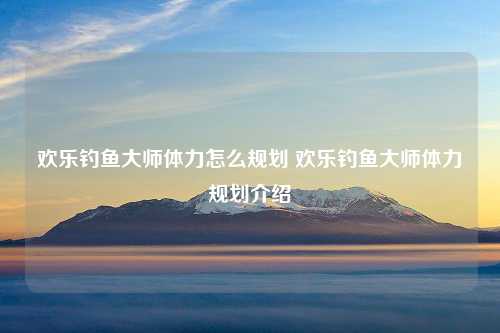 欢乐钓鱼大师体力怎么规划 欢乐钓鱼大师体力规划介绍