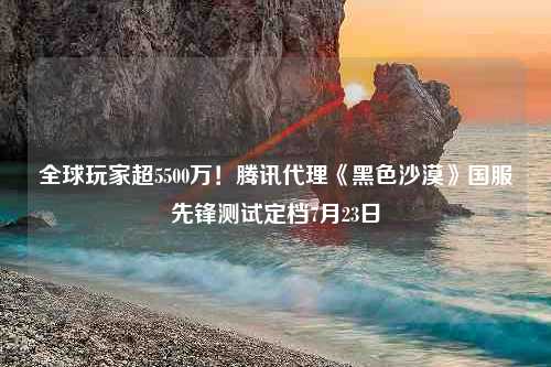 全球玩家超5500万！腾讯代理《黑色沙漠》国服先锋测试定档7月23日