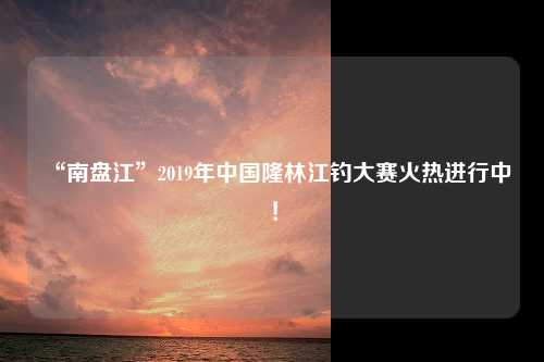 “南盘江”2019年中国隆林江钓大赛火热进行中！