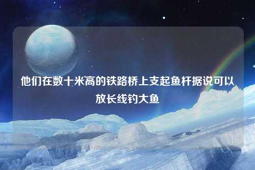 他们在数十米高的铁路桥上支起鱼杆据说可以放长线钓大鱼