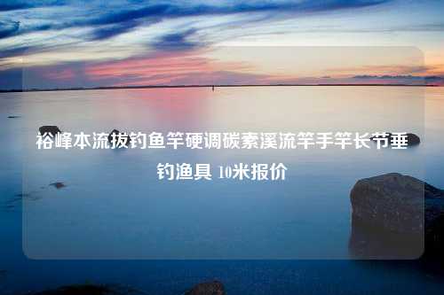 裕峰本流拔钓鱼竿硬调碳素溪流竿手竿长节垂钓渔具 10米报价