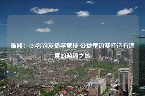 临湘：120名钓友扬竿竞技 公益垂钓赛打造有温度的游钓之城