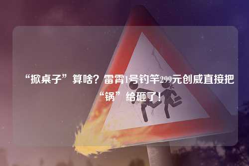 “掀桌子”算啥？雷霄1号钓竿299元创威直接把“锅”给砸了！