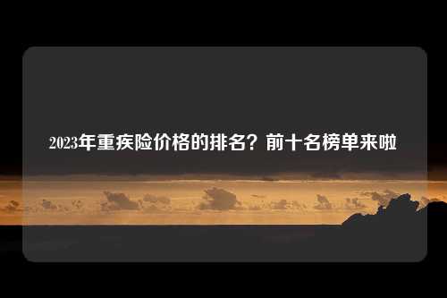 2023年重疾险价格的排名？前十名榜单来啦