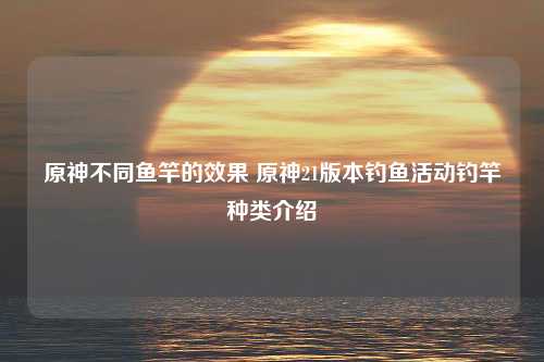 原神不同鱼竿的效果 原神21版本钓鱼活动钓竿种类介绍