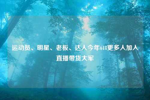 运动员、明星、老板、达人今年618更多人加入直播带货大军