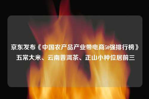 京东发布《中国农产品产业带电商50强排行榜》 五常大米、云南普洱茶、正山小种位居前三