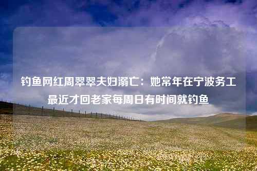 钓鱼网红周翠翠夫妇溺亡：她常年在宁波务工最近才回老家每周日有时间就钓鱼