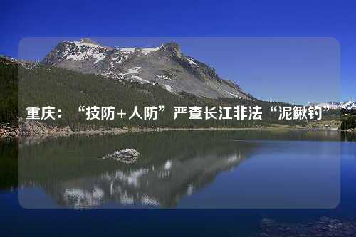 重庆：“技防+人防”严查长江非法“泥鳅钓”