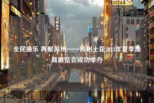 全民渔乐 再聚苏州——苏州上花2023年夏季渔具展览会成功举办