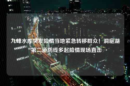 九峰水库突发险情当地紧急转移群众！洞庭湖“第二道防线多起险情现场直击→