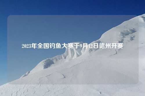 2023年全国钓鱼大赛于9月12日德州开赛