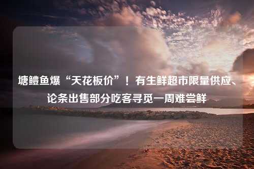 塘鳢鱼爆“天花板价”！有生鲜超市限量供应、论条出售部分吃客寻觅一周难尝鲜