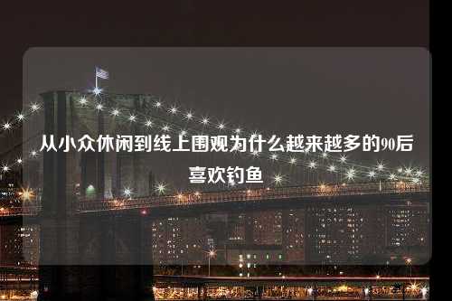 从小众休闲到线上围观为什么越来越多的90后喜欢钓鱼