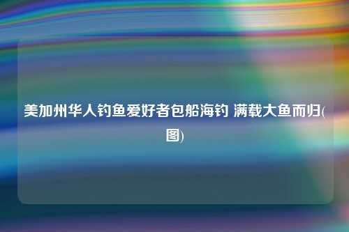 美加州华人钓鱼爱好者包船海钓 满载大鱼而归(图)