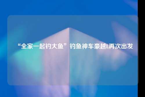 “全家一起钓大鱼”钓鱼神车豪越L再次出发