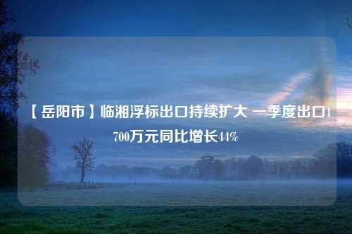 【岳阳市】临湘浮标出口持续扩大 一季度出口1700万元同比增长44%