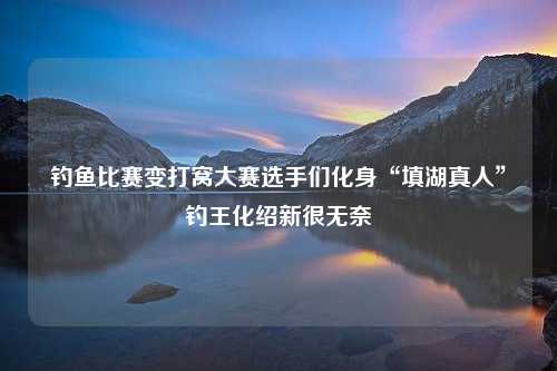 钓鱼比赛变打窝大赛选手们化身“填湖真人”钓王化绍新很无奈