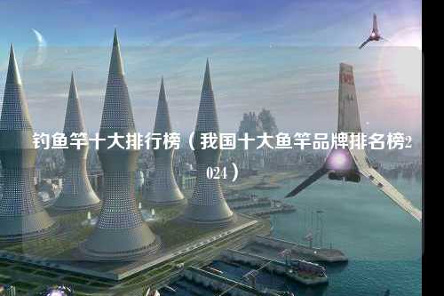 钓鱼竿十大排行榜（我国十大鱼竿品牌排名榜2024）