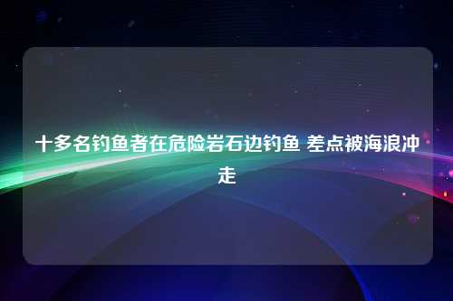 十多名钓鱼者在危险岩石边钓鱼 差点被海浪冲走