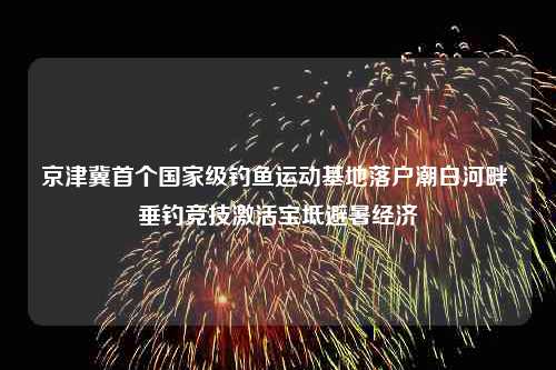 京津冀首个国家级钓鱼运动基地落户潮白河畔 垂钓竞技激活宝坻避暑经济