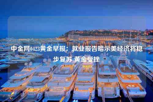 中金网0423黄金早报：就业报告暗示美经济将稳步复苏 黄金受挫