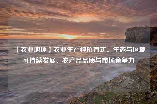 【农业地理】农业生产种植方式、生态与区域可持续发展、农产品品质与市场竞争力