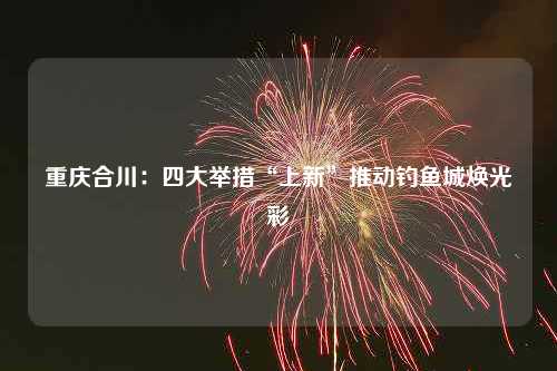 重庆合川：四大举措“上新”推动钓鱼城焕光彩