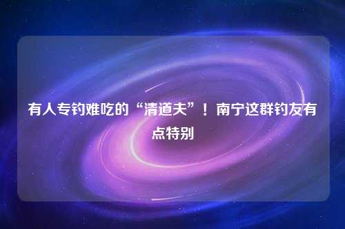 有人专钓难吃的“清道夫”！南宁这群钓友有点特别