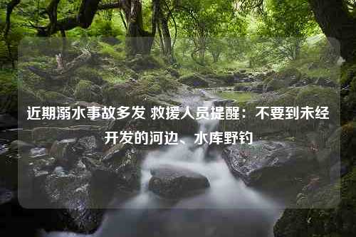 近期溺水事故多发 救援人员提醒：不要到未经开发的河边、水库野钓