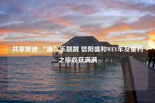 共享旅途 “渔”乐融融 信阳盛和WEY车友垂钓之旅收获满满