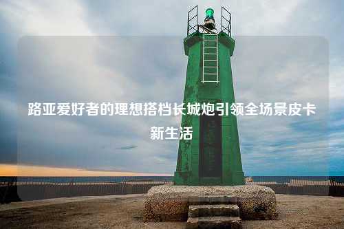 路亚爱好者的理想搭档长城炮引领全场景皮卡新生活