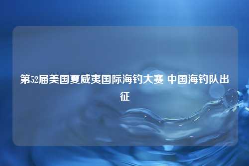 第52届美国夏威夷国际海钓大赛 中国海钓队出征