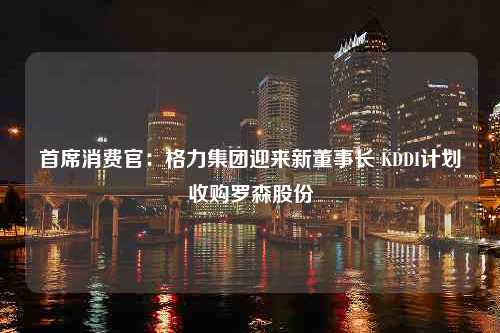 首席消费官：格力集团迎来新董事长 KDDI计划收购罗森股份