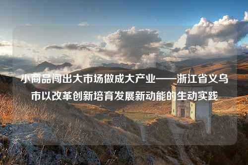 小商品闯出大市场做成大产业——浙江省义乌市以改革创新培育发展新动能的生动实践