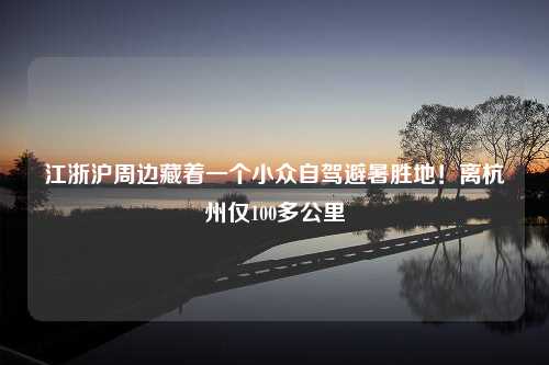 江浙沪周边藏着一个小众自驾避暑胜地！离杭州仅100多公里