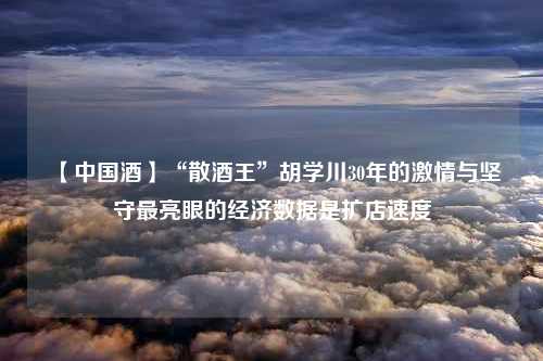 【中国酒】“散酒王”胡学川30年的激情与坚守最亮眼的经济数据是扩店速度