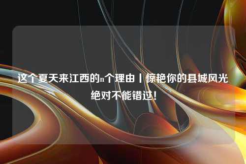 这个夏天来江西的n个理由丨惊艳你的县城风光绝对不能错过！