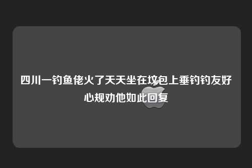 四川一钓鱼佬火了天天坐在坟包上垂钓钓友好心规劝他如此回复